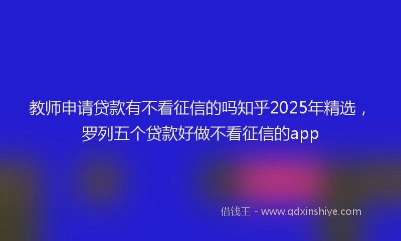 教师申请贷款有不看征信的吗知乎2025年精选，罗列五个贷款好做不看征信的app