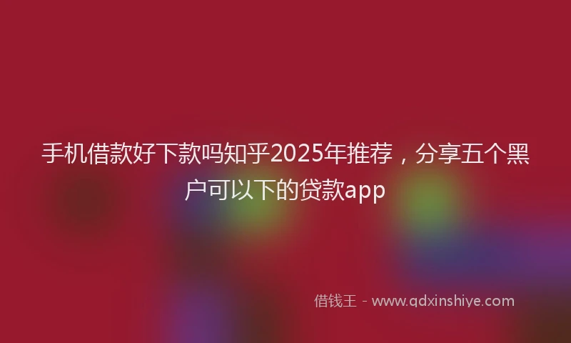 手机借款好下款吗知乎2025年推荐，分享五个黑户可以下的贷款app