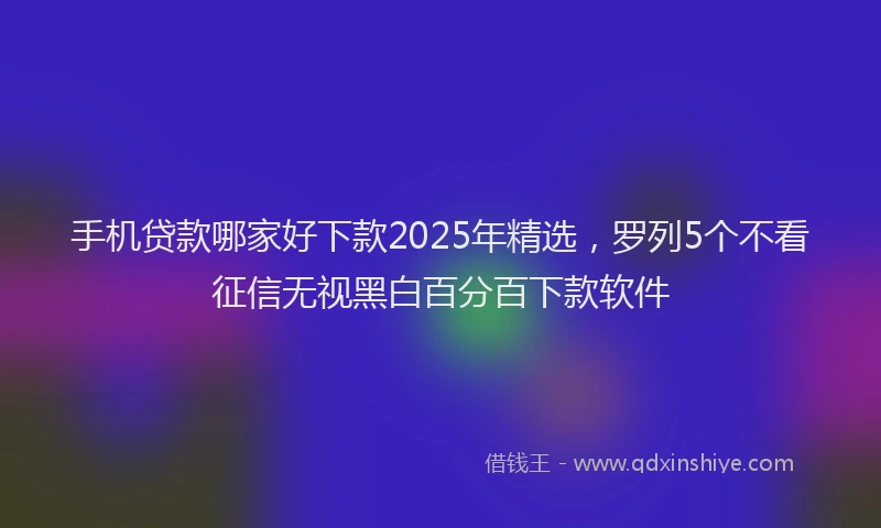 手机贷款哪家好下款2025年精选，罗列5个不看征信无视黑白百分百下款软件