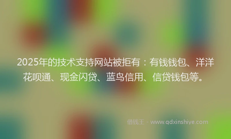 2025年的技术支持网站被拒有：有钱钱包、洋洋花呗通、现金闪贷、蓝鸟信用、信贷钱包等。