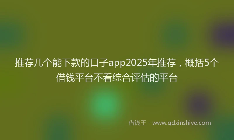 推荐几个能下款的口子app2025年推荐，概括5个借钱平台不看综合评估的平台