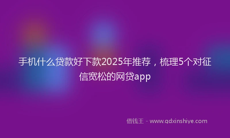 手机什么贷款好下款2025年推荐，梳理5个对征信宽松的网贷app