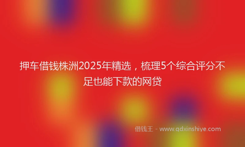押车借钱株洲2025年精选，梳理5个综合评分不足也能下款的网贷