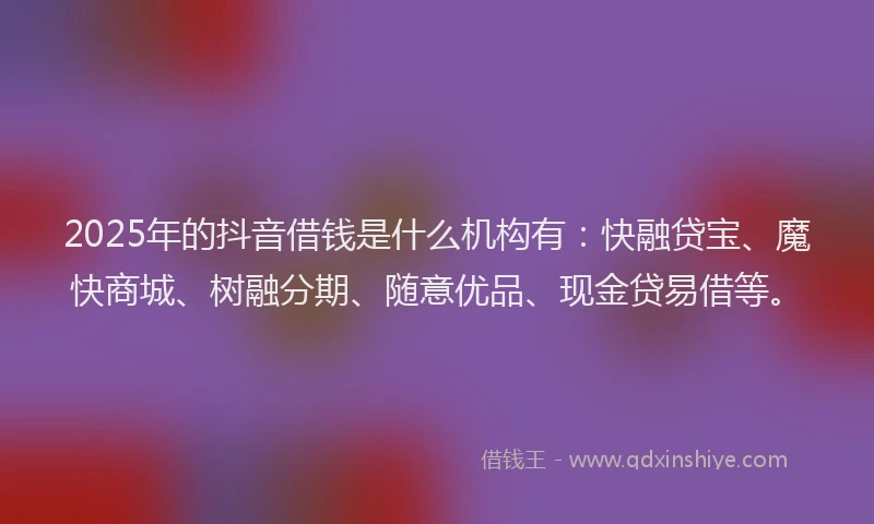 2025年的抖音借钱是什么机构有：快融贷宝、魔快商城、树融分期、随意优品、现金贷易借等。