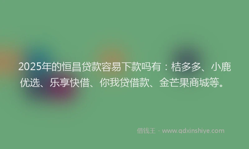 2025年的恒昌贷款容易下款吗有：桔多多、小鹿优选、乐享快借、你我贷借款、金芒果商城等。