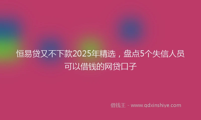 恒易贷又不下款2025年精选，盘点5个失信人员可以借钱的网贷口子