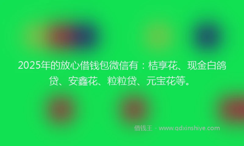 2025年的放心借钱包微信有：桔享花、现金白鸽贷、安鑫花、粒粒贷、元宝花等。