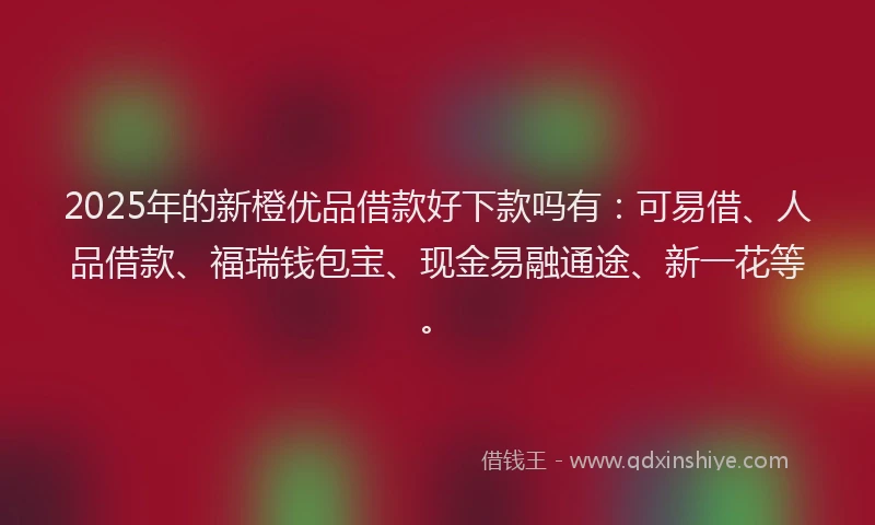2025年的新橙优品借款好下款吗有：可易借、人品借款、福瑞钱包宝、现金易融通途、新一花等。