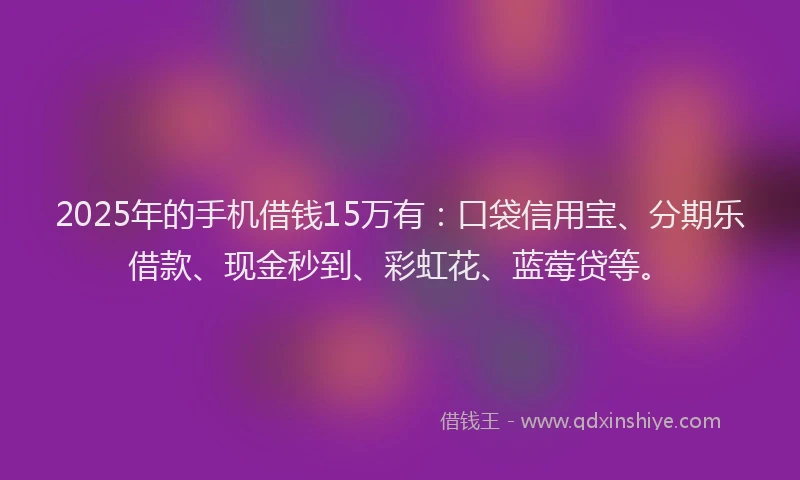 2025年的手机借钱15万有：口袋信用宝、分期乐借款、现金秒到、彩虹花、蓝莓贷等。
