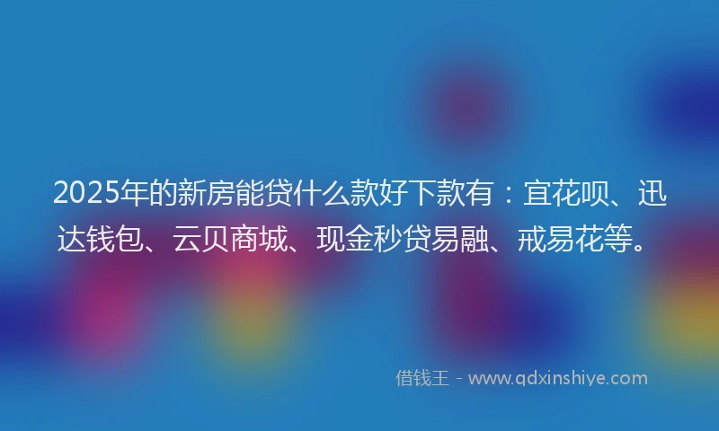 2025年的新房能贷什么款好下款有：宜花呗、迅达钱包、云贝商城、现金秒贷易融、戒易花等。