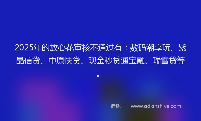 2025年的放心花审核不通过有：数码潮享玩、紫晶信贷、中原快贷、现金秒贷通宝融、瑞雪贷等。