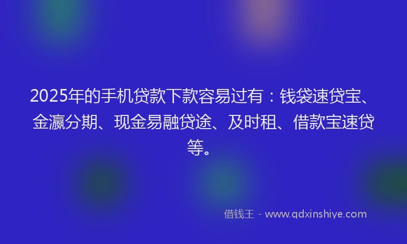 2025年的手机贷款下款容易过有：钱袋速贷宝、金瀛分期、现金易融贷途、及时租、借款宝速贷等。