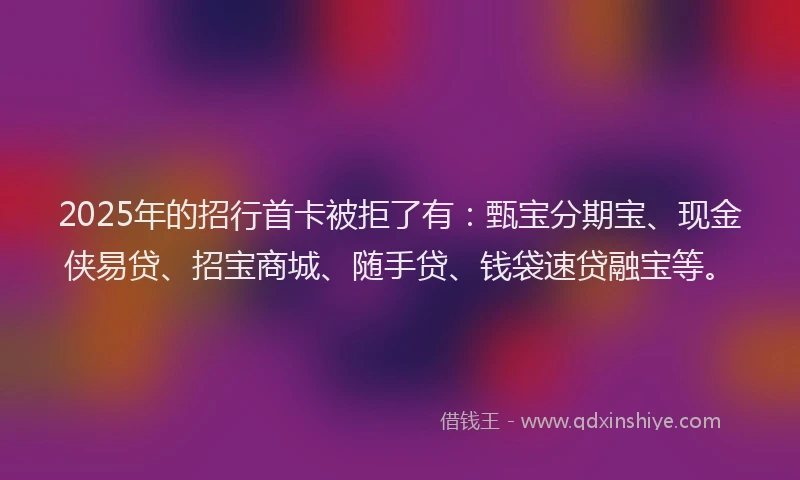 2025年的招行首卡被拒了有：甄宝分期宝、现金侠易贷、招宝商城、随手贷、钱袋速贷融宝等。