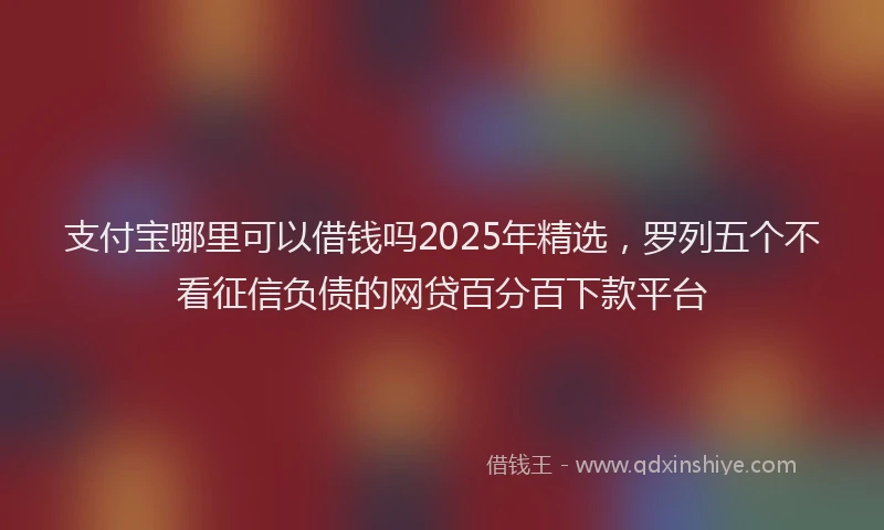 支付宝哪里可以借钱吗2025年精选，罗列五个不看征信负债的网贷百分百下款平台