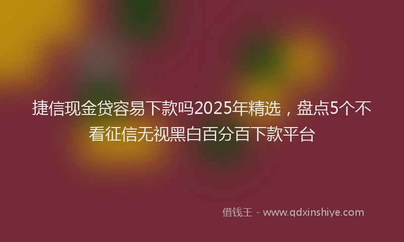 捷信现金贷容易下款吗2025年精选，盘点5个不看征信无视黑白百分百下款平台
