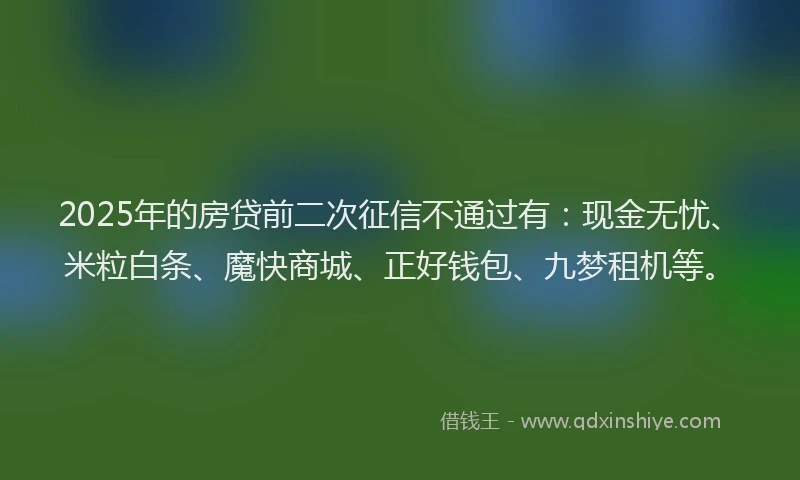 2025年的房贷前二次征信不通过有:现金无忧、米粒白条、魔快商城、正好钱包、九梦租机等。