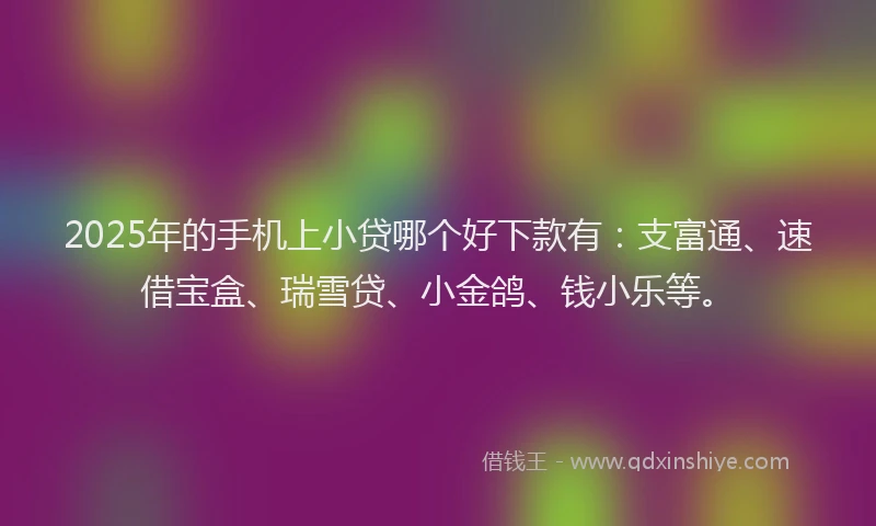 2025年的手机上小贷哪个好下款有：支富通、速借宝盒、瑞雪贷、小金鸽、钱小乐等。