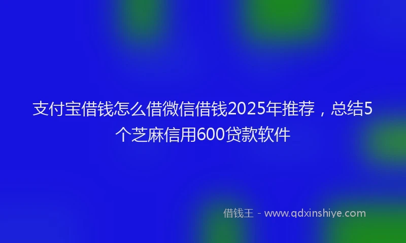 支付宝借钱怎么借微信借钱2025年推荐，总结5个芝麻信用600贷款软件