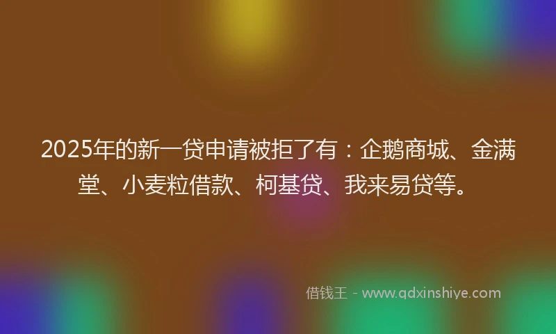 2025年的新一贷申请被拒了有：企鹅商城、金满堂、小麦粒借款、柯基贷、我来易贷等。