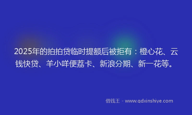 2025年的拍拍贷临时提额后被拒有：橙心花、云钱快贷、羊小咩便荔卡、新浪分期、新一花等。