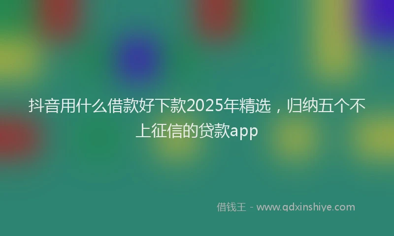 抖音用什么借款好下款2025年精选，归纳五个不上征信的贷款app