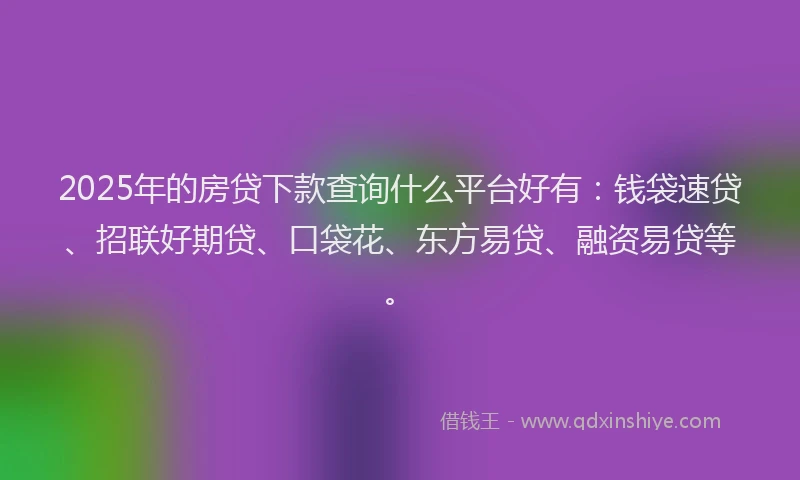 2025年的房贷下款查询什么平台好有：钱袋速贷、招联好期贷、口袋花、东方易贷、融资易贷等。