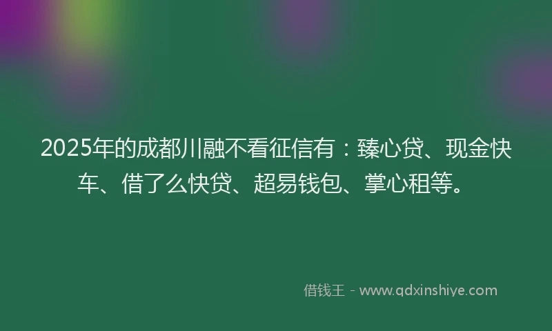2025年的成都川融不看征信有：臻心贷、现金快车、借了么快贷、超易钱包、掌心租等。