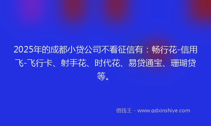 2025年的成都小贷公司不看征信有：畅行花-信用飞-飞行卡、射手花、时代花、易贷通宝、珊瑚贷等。
