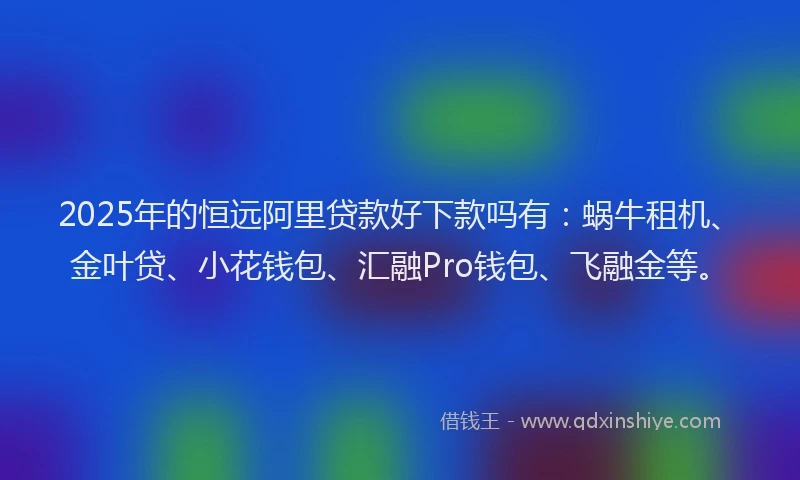 2025年的恒远阿里贷款好下款吗有：蜗牛租机、金叶贷、小花钱包、汇融Pro钱包、飞融金等。