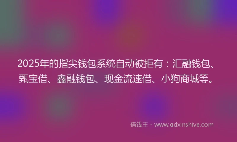 2025年的指尖钱包系统自动被拒有：汇融钱包、甄宝借、鑫融钱包、现金流速借、小狗商城等。