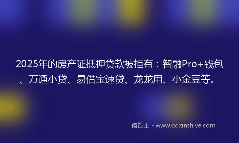 2025年的房产证抵押贷款被拒有：智融Pro+钱包、万通小贷、易借宝速贷、龙龙用、小金豆等。