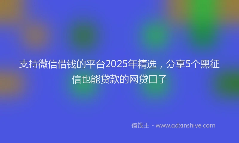 支持微信借钱的平台2025年精选，分享5个黑征信也能贷款的网贷口子