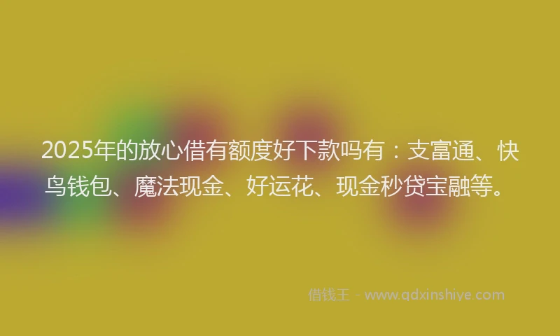 2025年的放心借有额度好下款吗有：支富通、快鸟钱包、魔法现金、好运花、现金秒贷宝融等。