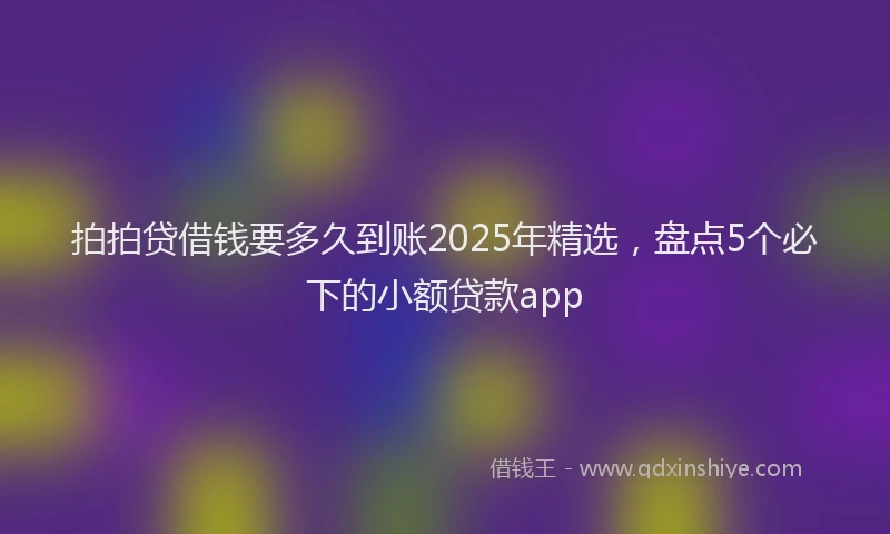 拍拍贷借钱要多久到账2025年精选，盘点5个必下的小额贷款app