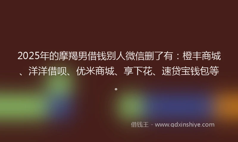 2025年的摩羯男借钱别人微信删了有：橙丰商城、洋洋借呗、优米商城、享下花、速贷宝钱包等。