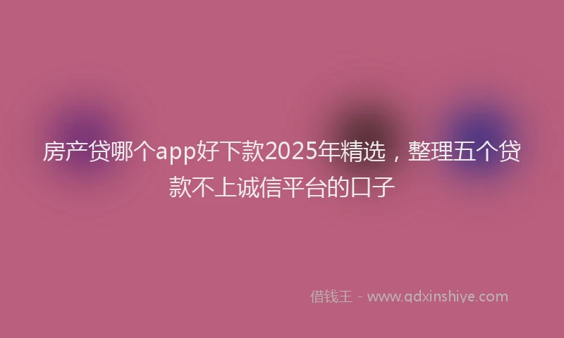 房产贷哪个app好下款2025年精选，整理五个贷款不上诚信平台的口子