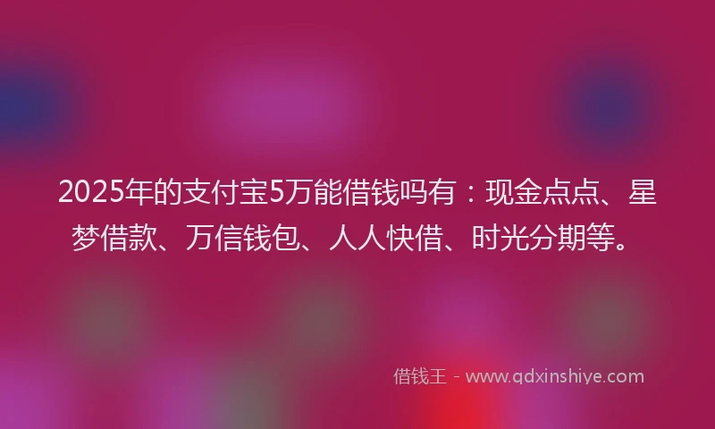 2025年的支付宝5万能借钱吗有：现金点点、星梦借款、万信钱包、人人快借、时光分期等。