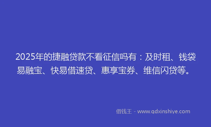 2025年的捷融贷款不看征信吗有：及时租、钱袋易融宝、快易借速贷、惠享宝券、维信闪贷等。