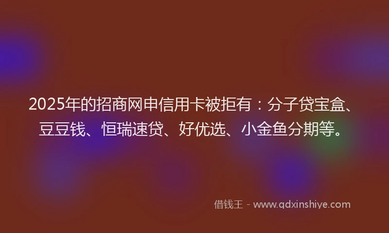 2025年的招商网申信用卡被拒有：分子贷宝盒、豆豆钱、恒瑞速贷、好优选、小金鱼分期等。