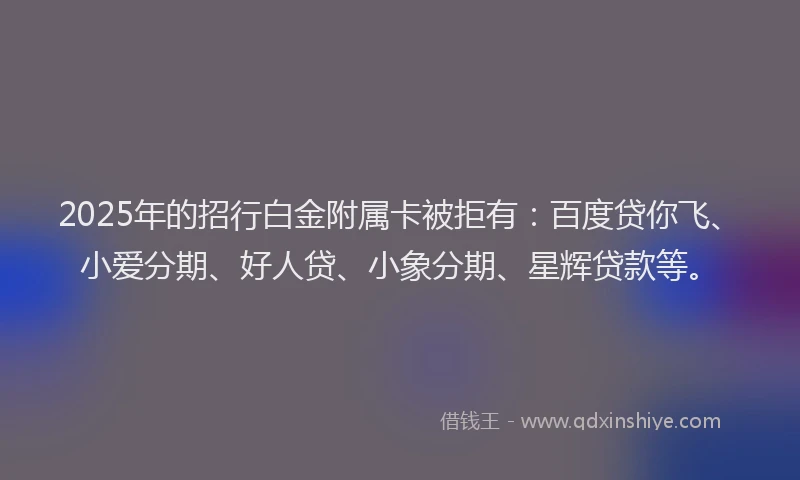 2025年的招行白金附属卡被拒有：百度贷你飞、小爱分期、好人贷、小象分期、星辉贷款等。