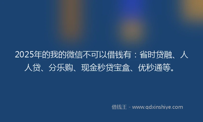 2025年的我的微信不可以借钱有：省时贷融、人人贷、分乐购、现金秒贷宝盒、优秒通等。
