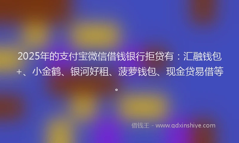 2025年的支付宝微信借钱银行拒贷有：汇融钱包+、小金鹤、银河好租、菠萝钱包、现金贷易借等。