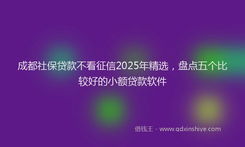 成都社保贷款不看征信2025年精选，盘点五个比较好的小额贷款软件