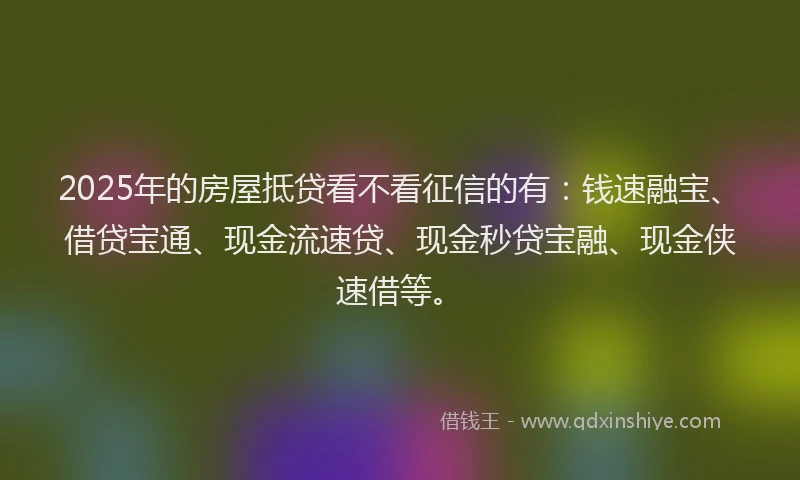 2025年的房屋抵贷看不看征信的有：钱速融宝、借贷宝通、现金流速贷、现金秒贷宝融、现金侠速借等。