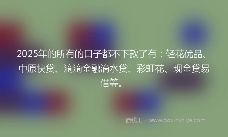 2025年的所有的口子都不下款了有：轻花优品、中原快贷、滴滴金融滴水贷、彩虹花、现金贷易借等。