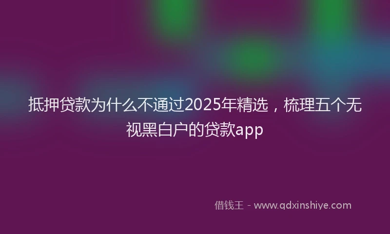 抵押贷款为什么不通过2025年精选，梳理五个无视黑白户的贷款app
