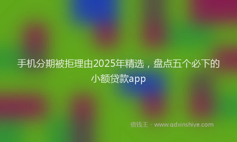 手机分期被拒理由2025年精选，盘点五个必下的小额贷款app