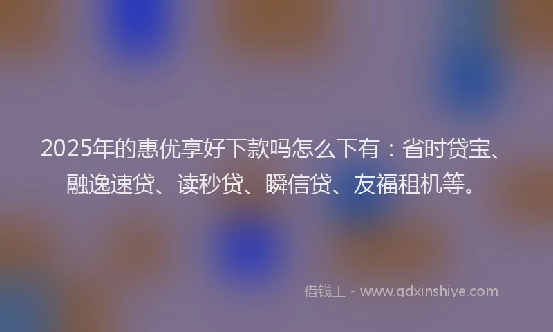 2025年的惠优享好下款吗怎么下有：省时贷宝、融逸速贷、读秒贷、瞬信贷、友福租机等。