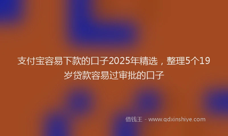 支付宝容易下款的口子2025年精选，整理5个19岁贷款容易过审批的口子