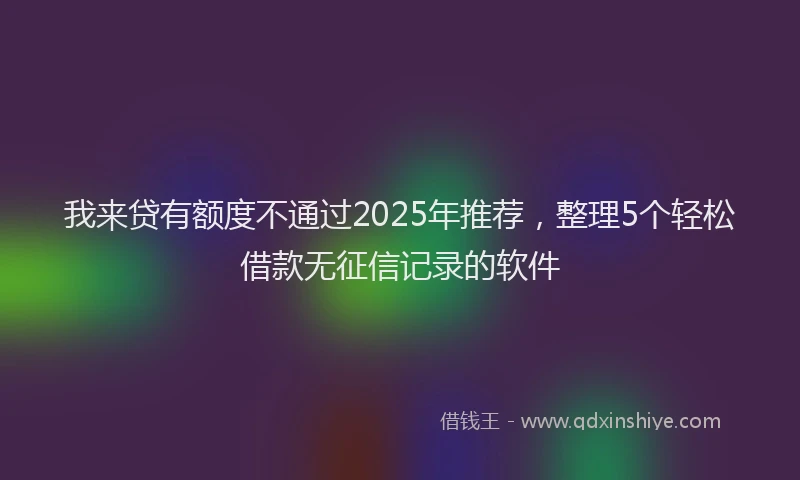 我来贷有额度不通过2025年推荐，整理5个轻松借款无征信记录的软件